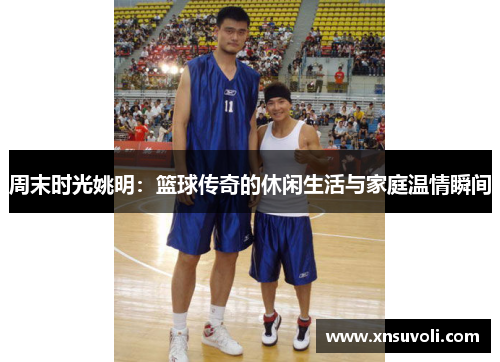 周末时光姚明：篮球传奇的休闲生活与家庭温情瞬间